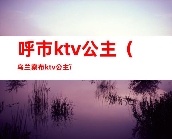 呼市ktv公主(乌兰察布ktv公主)