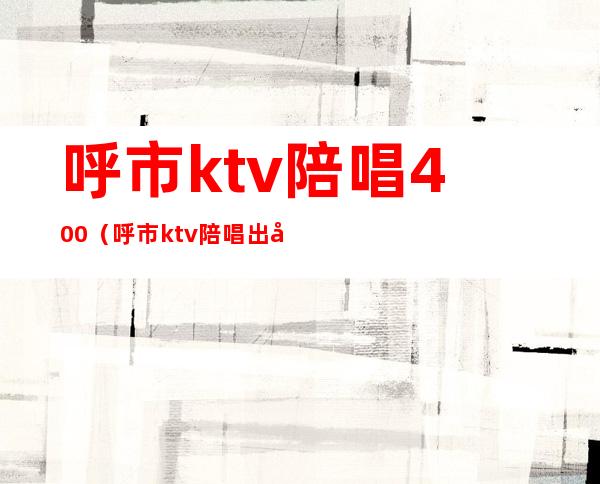 呼市ktv陪唱400(呼市ktv陪唱出台价位)