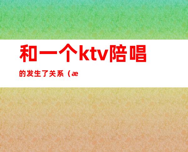 和一个ktv陪唱的发生了关系(昨晚和朋友去ktv找了个陪唱)