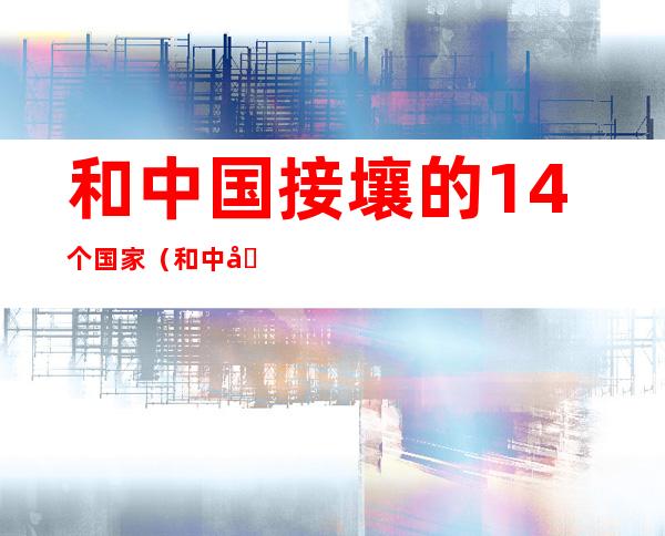 和中国接壤的14个国家(和中国接壤的14个国家和隔海相望的六个国家)