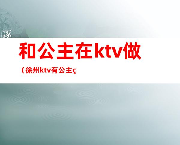和公主在ktv做(徐州ktv有公主的有哪些)