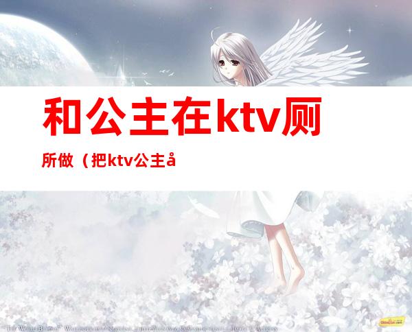和公主在ktv厕所做(把ktv公主往卫生间带)