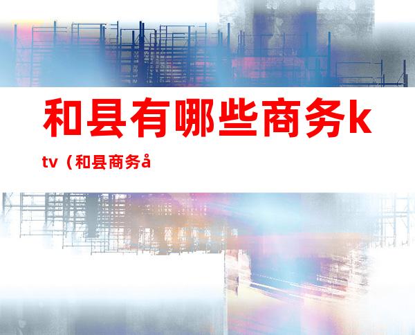 和县有哪些商务ktv(和县商务局)