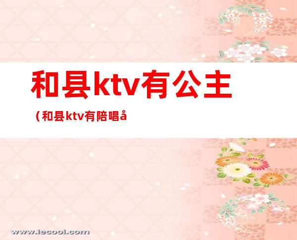 和县ktv有公主（和县ktv有陪唱吗）