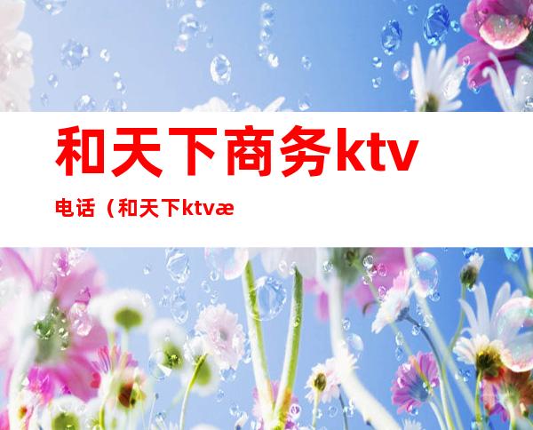 和天下商务ktv电话(和天下ktv怎么样)