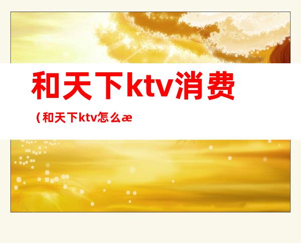 和天下ktv消费(和天下ktv怎么样)
