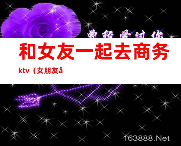 和女友一起去商务ktv(女朋友做商务接待)