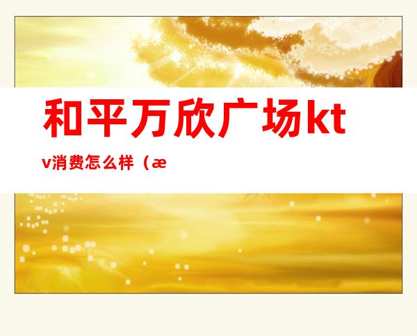 和平万欣广场ktv消费怎么样(欢乐汇KTV怎么样)