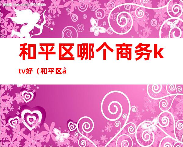 和平区哪个商务ktv好(和平区哪个商务ktv好玩)