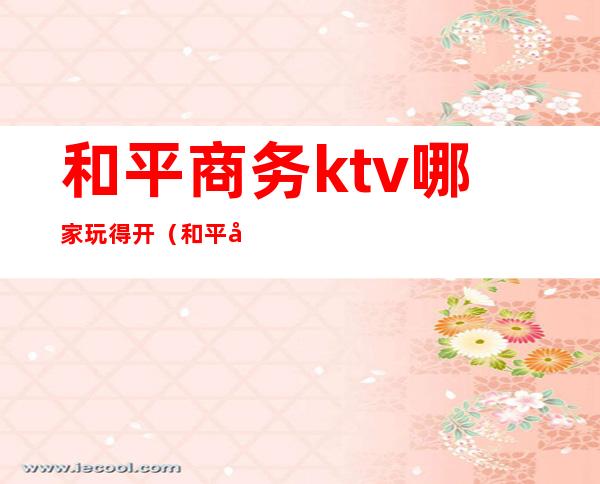 和平商务ktv哪家玩得开(和平广场ktv)