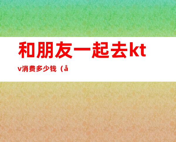 和朋友一起去ktv消费多少钱(去ktv玩多少钱)