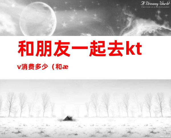 和朋友一起去ktv消费多少(和朋友一起去ktv消费多少算正常)