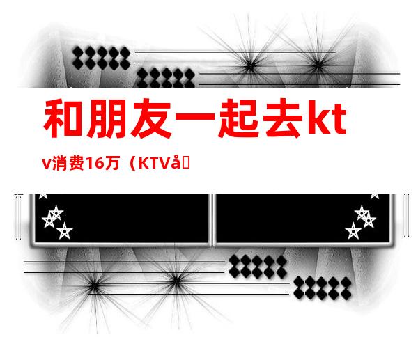 和朋友一起去ktv消费16万(KTV四个人消费了一万)