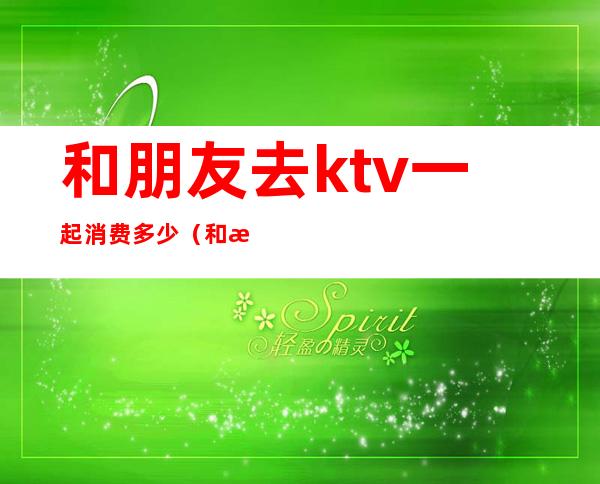 和朋友去ktv一起消费多少(和朋友去ktv怎么付钱)