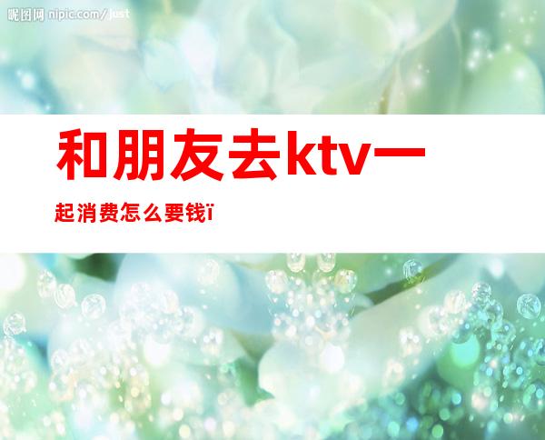 和朋友去ktv一起消费怎么要钱(ktv自己去怎么收费)