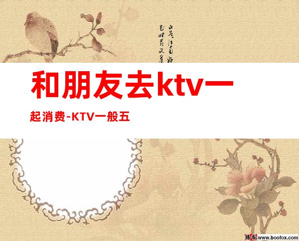 和朋友去ktv一起消费-KTV一般五六个人消费多少