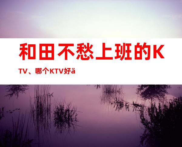 和田不愁上班的KTV、哪个KTV好上班、不用服装