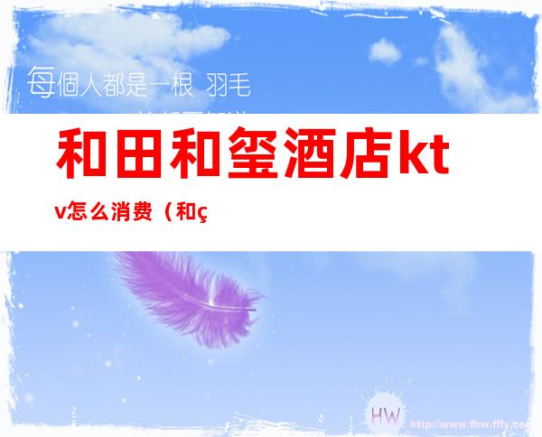 和田和玺酒店ktv怎么消费（和田和玺酒店ktv怎么消费划算）