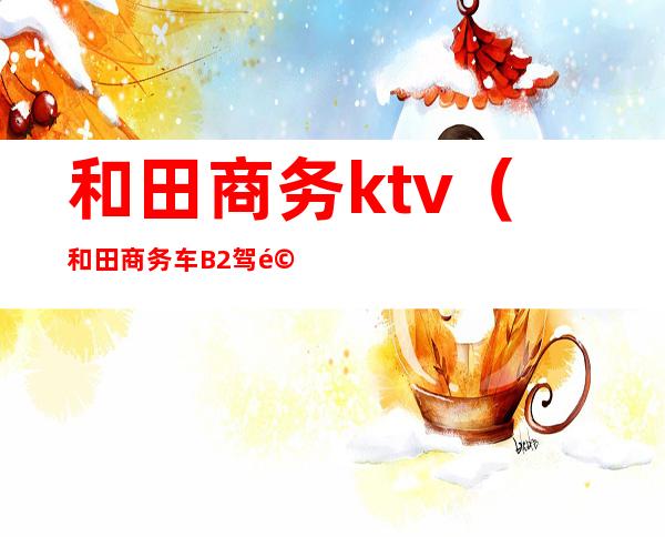 和田商务ktv(和田商务车B2驾驶员招聘)