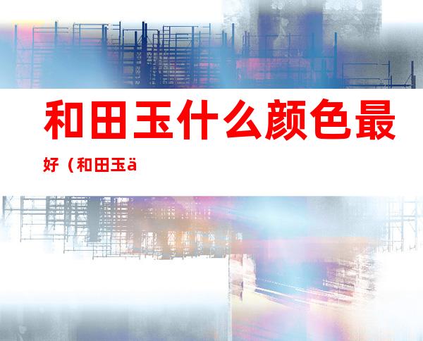 和田玉什么颜色最好(和田玉什么颜色最好?黑色玉好吗?)