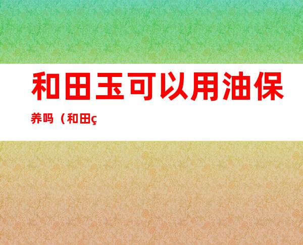 和田玉可以用油保养吗(和田玉能擦油吗)