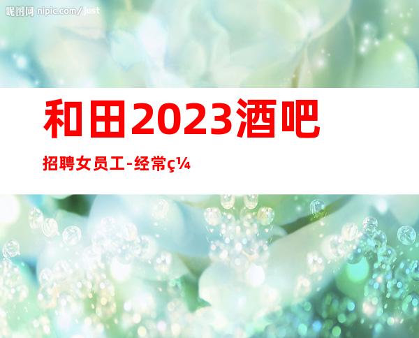 和田2023酒吧招聘女员工-经常缺人-不需要带来