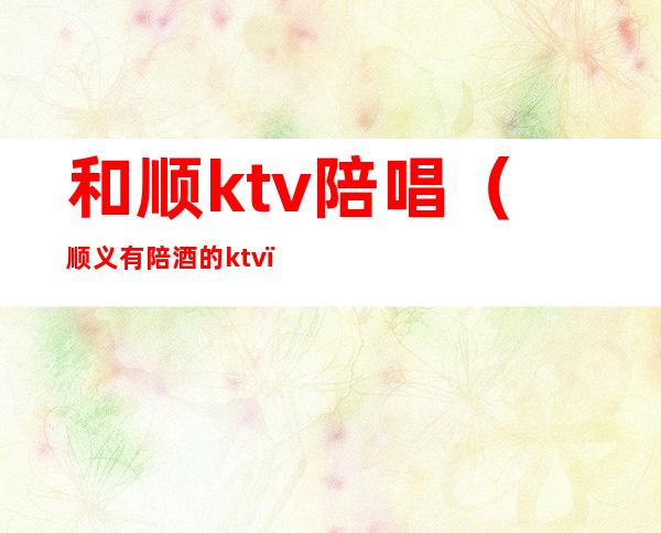 和顺ktv陪唱(顺义有陪酒的ktv)