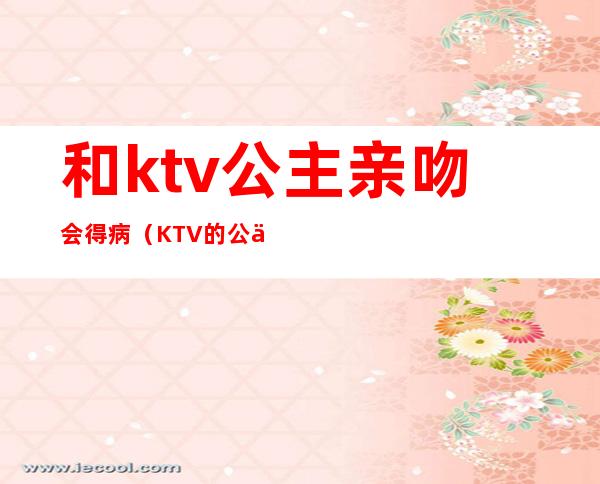 和ktv公主亲吻会得病(KTV的公主可以亲吗)