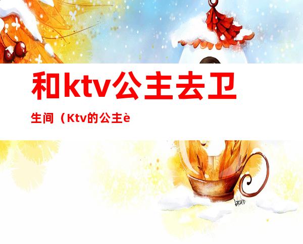 和ktv公主去卫生间（Ktv的公主要做卫生吗）