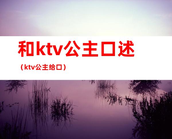 和ktv公主口述（ktv公主给口）