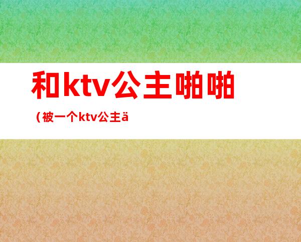 和ktv公主啪啪（被一个ktv公主亲了）