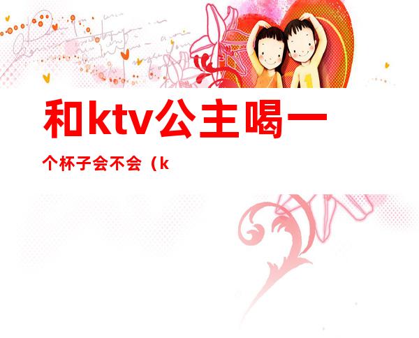 和ktv公主喝一个杯子会不会(ktv公主为什么那么能喝)