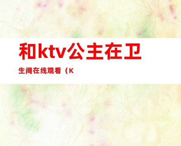 和ktv公主在卫生间在线观看(KTV女公主在线观看)
