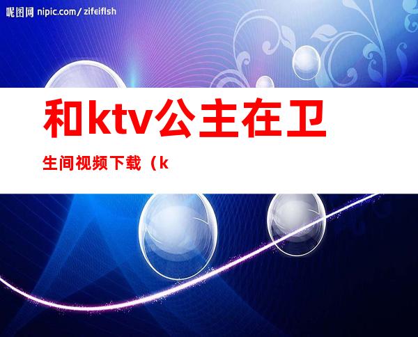 和ktv公主在卫生间视频下载（ktv卫生间可以和公主玩吗）