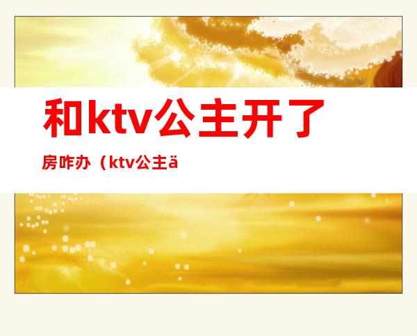 和ktv公主开了房咋办(ktv公主上不了房什么原因)