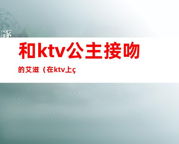 和ktv公主接吻的艾滋(在ktv上班的公主都有艾滋吗)