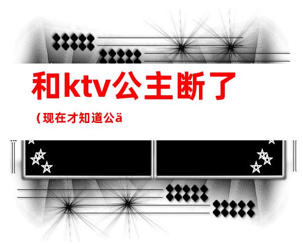 和ktv公主断了（现在才知道公主都在KTV）