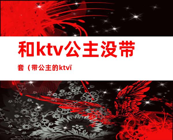 和ktv公主没带套(带公主的ktv)