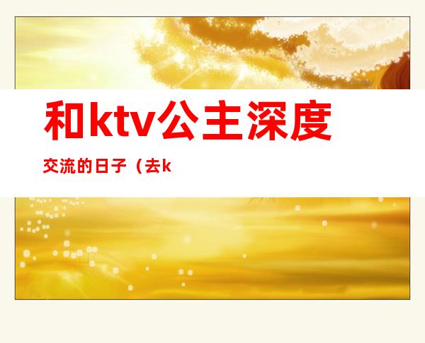 和ktv公主深度交流的日子(去ktv公主怎么聊)