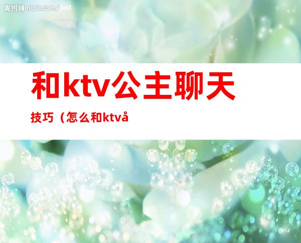 和ktv公主聊天技巧（怎么和ktv公主在房间里聊天）