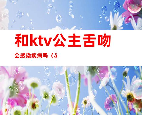 和ktv公主舌吻会感染疾病吗（和ktv公主接吻会得艾滋吗 有口腔小溃疡）