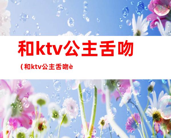 和ktv公主舌吻(和ktv公主舌吻能得艾滋病吗)