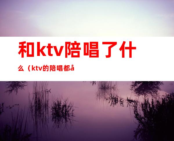 和ktv陪唱了什么(ktv的陪唱都干什么的)