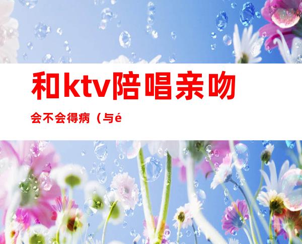 和ktv陪唱亲吻会不会得病(与陪唱接吻)