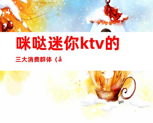 咪哒迷你ktv的三大消费群体(商场迷你ktv品牌)