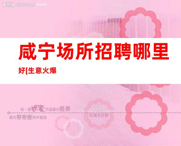 咸宁场所招聘哪里好[生意火爆招满为止]素场
