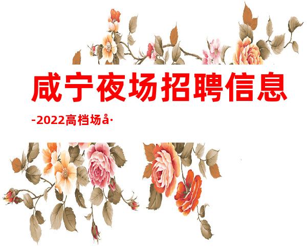 咸宁夜场招聘信息-2022高档场工作持续火爆