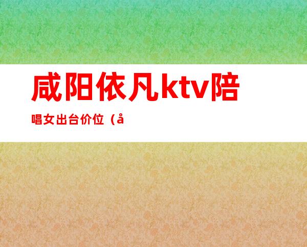 咸阳依凡ktv陪唱女出台价位(咸阳KTV陪酒一场多少钱)