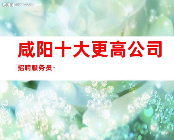 咸阳十大更高公司招聘服务员-高每天起无压力公平