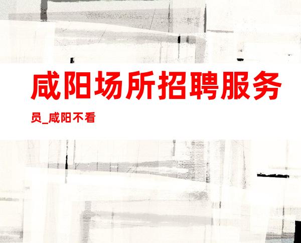 咸阳场所招聘服务员_咸阳不看形象夜工作大型出手阔绰无需办卡